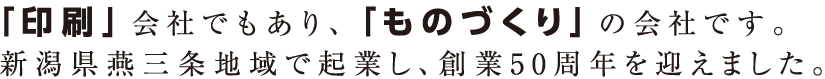 「印刷」会社でもあり、「ものづくり」の会社です。新潟県燕三条地域で起業し、創業50周年を迎えました。